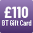 £110 BT Gift Card - see BT's website for further details