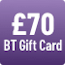 £70 BT Gift Card - see BT's website for further details