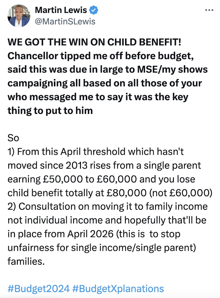 @MartinSLewis said: WE GOT THE WIN ON CHILD BENEFIT! Chancellor tipped me off before budget, said this was due in large to MSE/my shows campaigning all based on all those of your who messaged me to say it was the key thing to put to him. So: 1) From this
