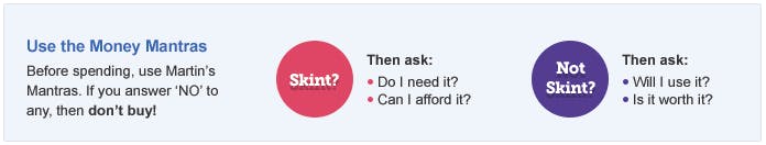 Martin's Money Mantras. If you answer 'no' to any of the following, then don't buy. If you're skint, ask yourself, do I need it? Can I afford it? If you're not skint, ask yourself, will I use it? Is it worth it?